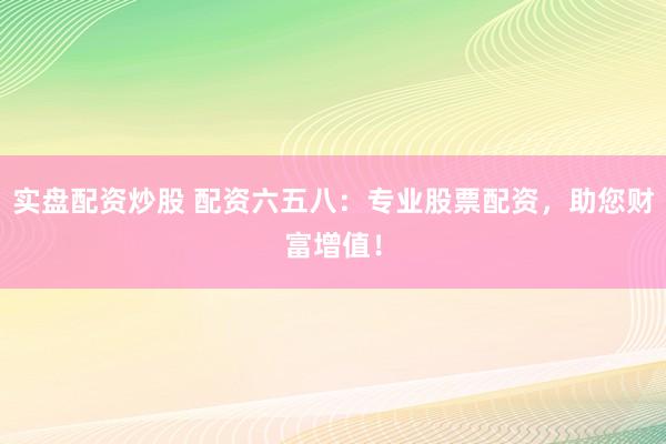 实盘配资炒股 配资六五八：专业股票配资，助您财富增值！