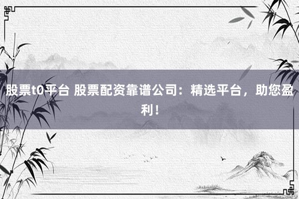 股票t0平台 股票配资靠谱公司：精选平台，助您盈利！