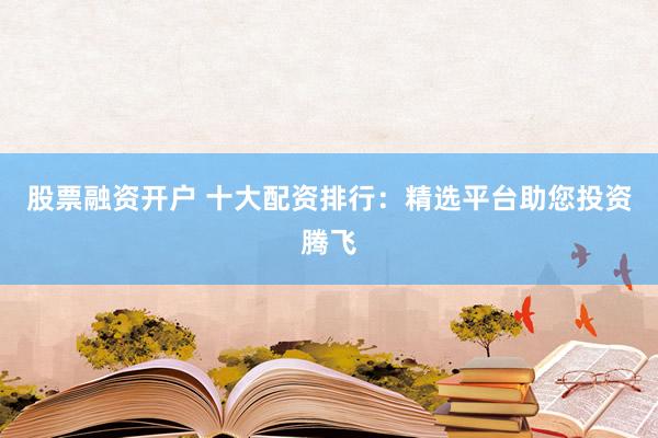 股票融资开户 十大配资排行：精选平台助您投资腾飞
