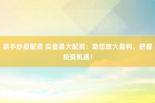 新手炒股配资 实盘最大配资：助您放大盈利，把握投资机遇！