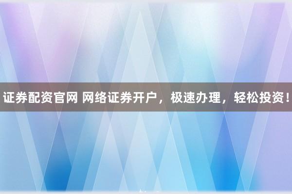 证券配资官网 网络证券开户，极速办理，轻松投资！
