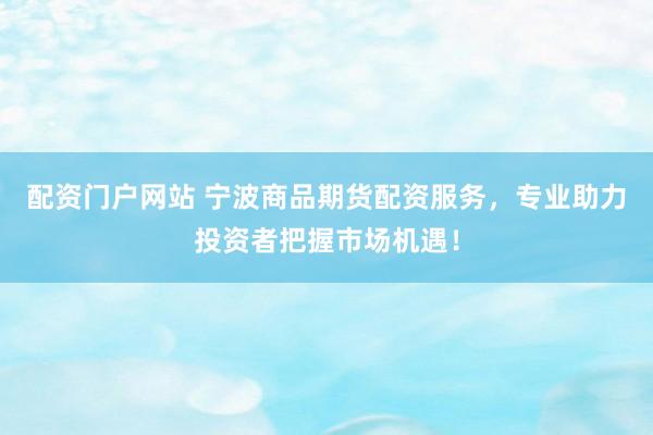 配资门户网站 宁波商品期货配资服务，专业助力投资者把握市场机遇！