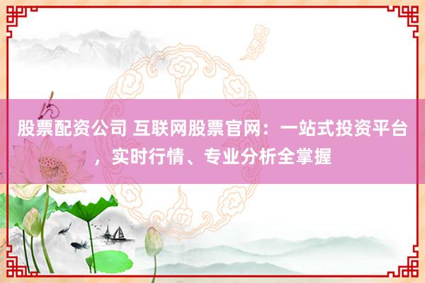 股票配资公司 互联网股票官网：一站式投资平台，实时行情、专业分析全掌握