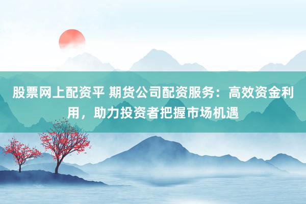 股票网上配资平 期货公司配资服务：高效资金利用，助力投资者把握市场机遇