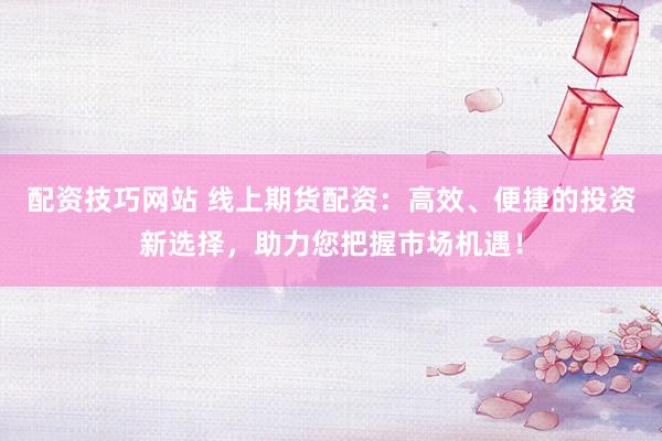 配资技巧网站 线上期货配资：高效、便捷的投资新选择，助力您把握市场机遇！