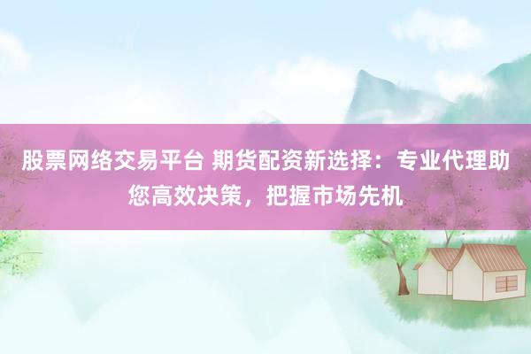 股票网络交易平台 期货配资新选择：专业代理助您高效决策，把握市场先机