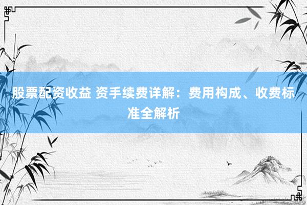 股票配资收益 资手续费详解：费用构成、收费标准全解析