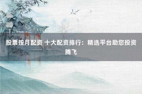 股票按月配资 十大配资排行：精选平台助您投资腾飞