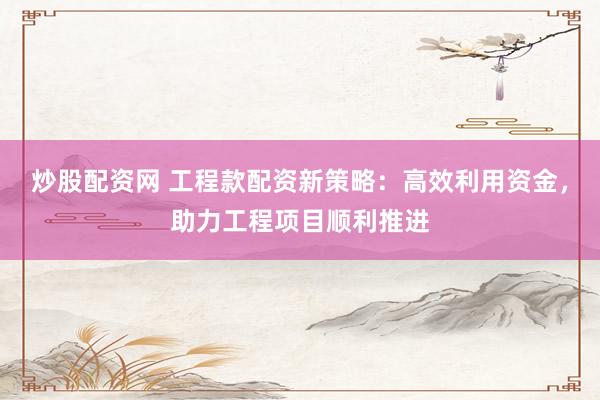 炒股配资网 工程款配资新策略：高效利用资金，助力工程项目顺利推进
