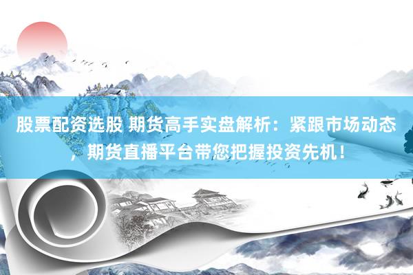 股票配资选股 期货高手实盘解析：紧跟市场动态，期货直播平台带您把握投资先机！