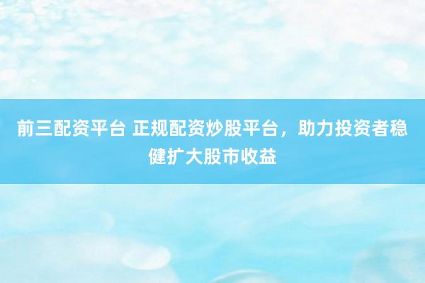 前三配资平台 正规配资炒股平台，助力投资者稳健扩大股市收益