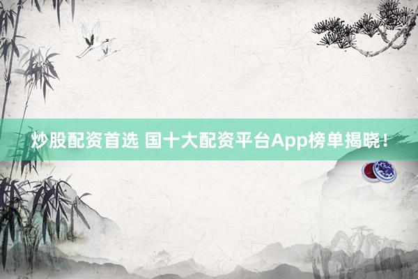炒股配资首选 国十大配资平台App榜单揭晓！