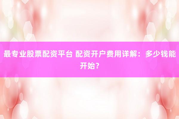 最专业股票配资平台 配资开户费用详解：多少钱能开始？
