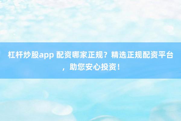杠杆炒股app 配资哪家正规？精选正规配资平台，助您安心投资！