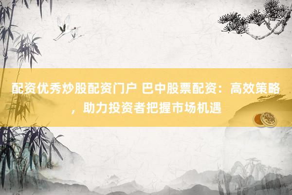 配资优秀炒股配资门户 巴中股票配资：高效策略，助力投资者把握市场机遇
