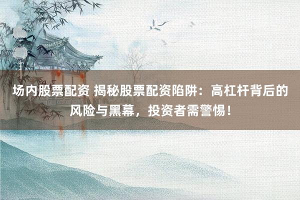 场内股票配资 揭秘股票配资陷阱：高杠杆背后的风险与黑幕，投资者需警惕！