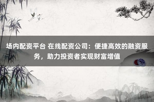 场内配资平台 在线配资公司：便捷高效的融资服务，助力投资者实现财富增值