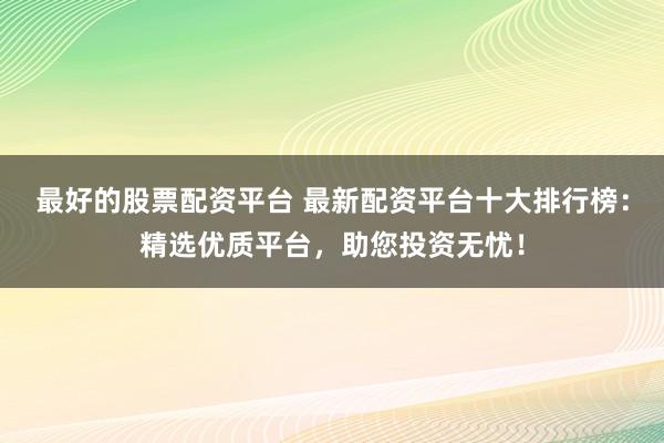 最好的股票配资平台 最新配资平台十大排行榜：精选优质平台，助您投资无忧！