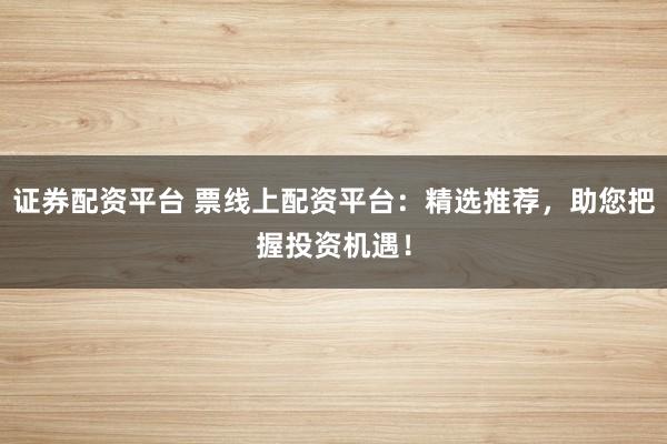 证券配资平台 票线上配资平台：精选推荐，助您把握投资机遇！