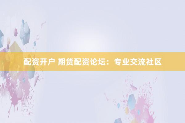 配资开户 期货配资论坛：专业交流社区