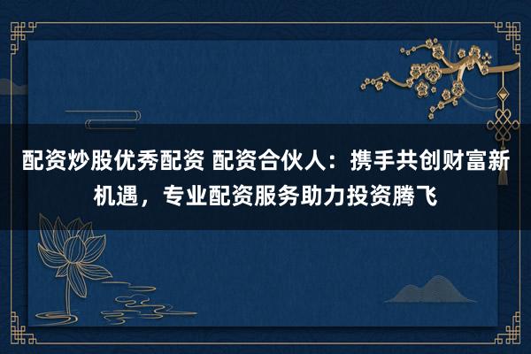 配资炒股优秀配资 配资合伙人：携手共创财富新机遇，专业配资服务助力投资腾飞