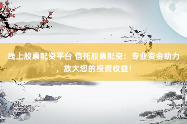 线上股票配资平台 信托股票配资：专业资金助力，放大您的投资收益！