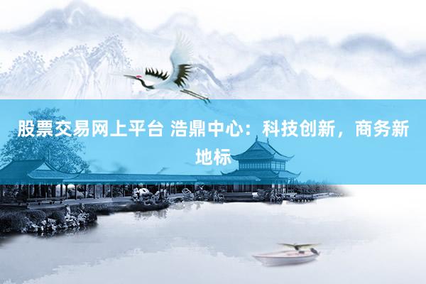 股票交易网上平台 浩鼎中心：科技创新，商务新地标
