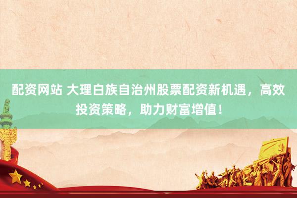 配资网站 大理白族自治州股票配资新机遇，高效投资策略，助力财富增值！